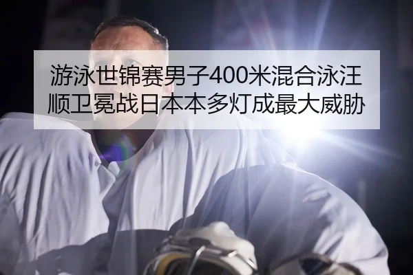 游泳世锦赛男子400米混合泳汪顺卫冕战日本本多灯成最大威胁